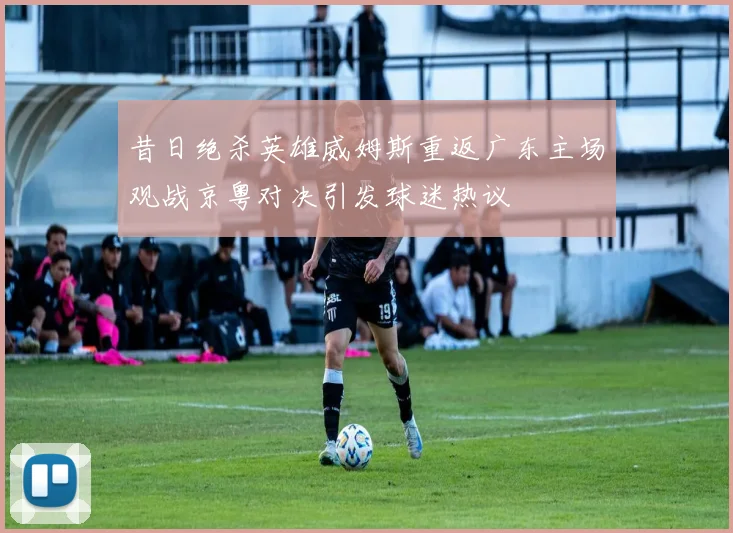 昔日绝杀英雄威姆斯重返广东主场观战京粤对决引发球迷热议