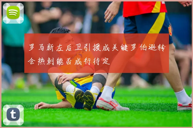 罗马新左后卫引援成关键罗伯逊转会热刺能否成行待定