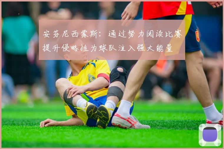 安芬尼西蒙斯：通过努力阅读比赛提升侵略性为球队注入强大能量