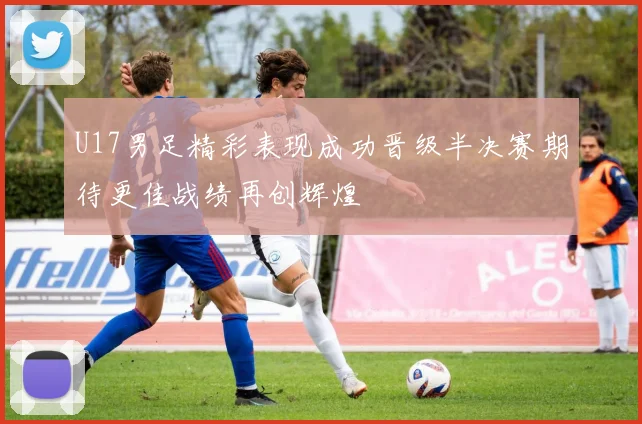 U17男足精彩表现成功晋级半决赛期待更佳战绩再创辉煌