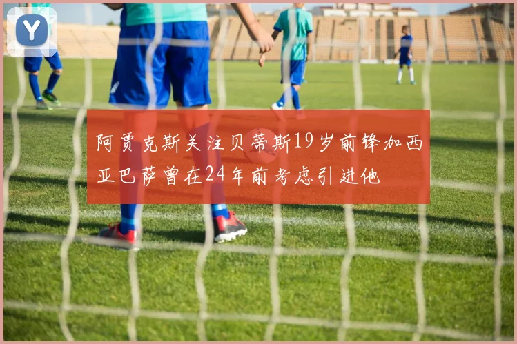 阿贾克斯关注贝蒂斯19岁前锋加西亚巴萨曾在24年前考虑引进他