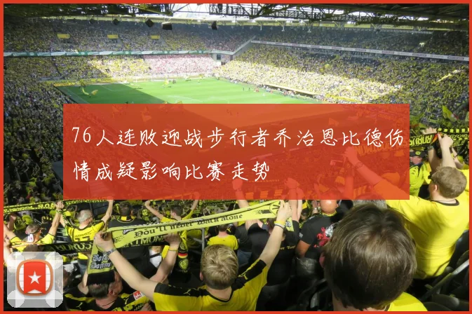 76人连败迎战步行者乔治恩比德伤情成疑影响比赛走势