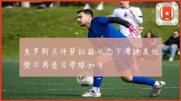 克罗斯点评萨拉赫状态下滑速度优势不再昔日带球如飞