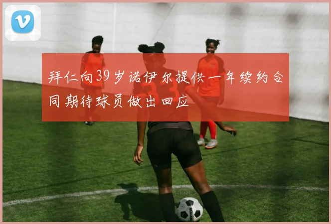 拜仁向39岁诺伊尔提供一年续约合同期待球员做出回应