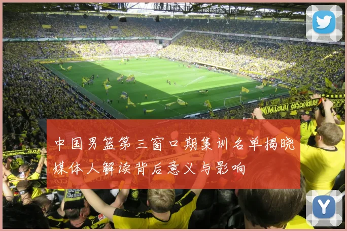 中国男篮第三窗口期集训名单揭晓媒体人解读背后意义与影响