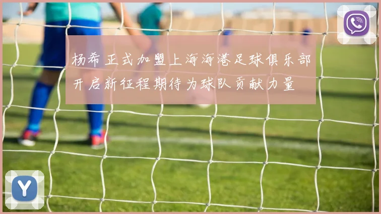 杨希正式加盟上海海港足球俱乐部开启新征程期待为球队贡献力量