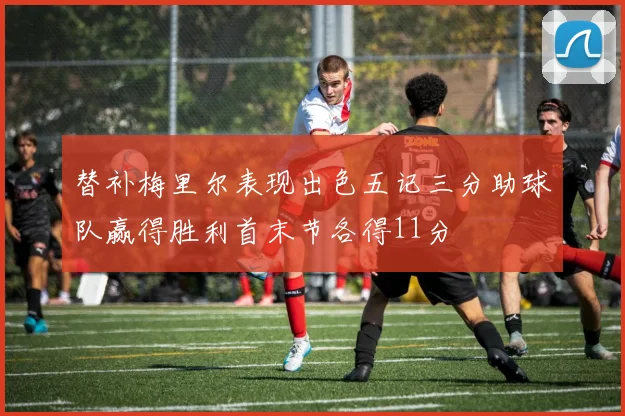 替补梅里尔表现出色五记三分助球队赢得胜利首末节各得11分