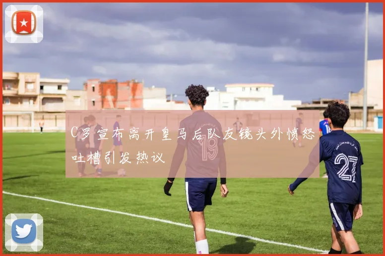 C罗宣布离开皇马后队友镜头外愤怒吐槽引发热议