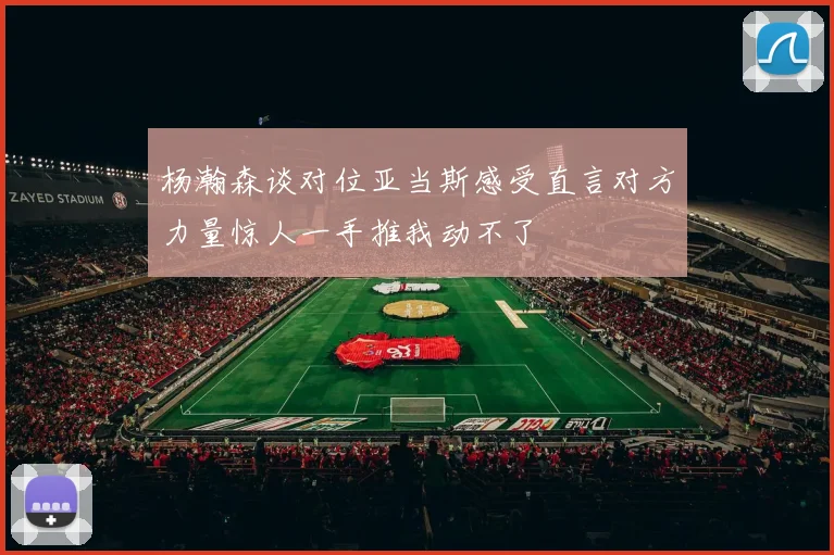杨瀚森谈对位亚当斯感受直言对方力量惊人一手推我动不了