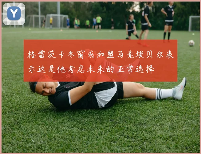 格雷茨卡冬窗或加盟马竞埃贝尔表示这是他考虑未来的正常选择