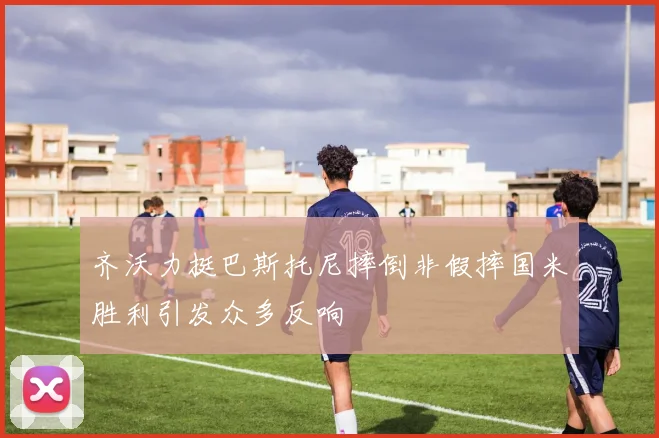 齐沃力挺巴斯托尼摔倒非假摔国米胜利引发众多反响