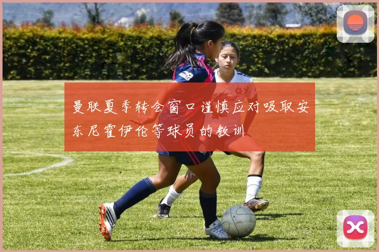 曼联夏季转会窗口谨慎应对吸取安东尼霍伊伦等球员的教训