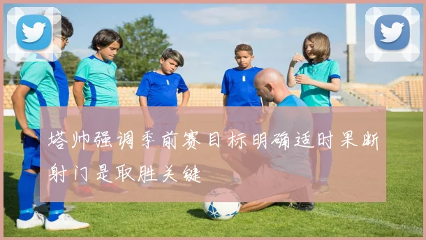 塔帅强调季前赛目标明确适时果断射门是取胜关键