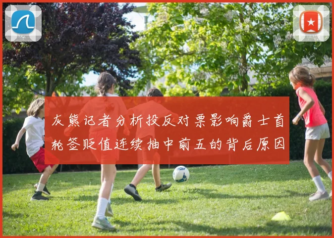 灰熊记者分析投反对票影响爵士首轮签贬值连续抽中前五的背后原因