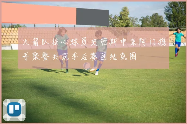 火箭队核心球员史密斯申京阿门携手聚餐共筑季后赛团结氛围