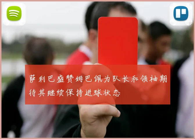 萨利巴盛赞姆巴佩为队长和领袖期待其继续保持进球状态