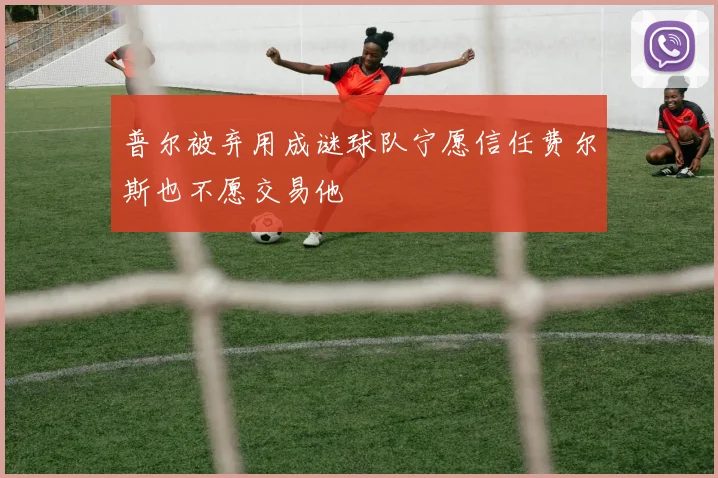 普尔被弃用成谜球队宁愿信任费尔斯也不愿交易他