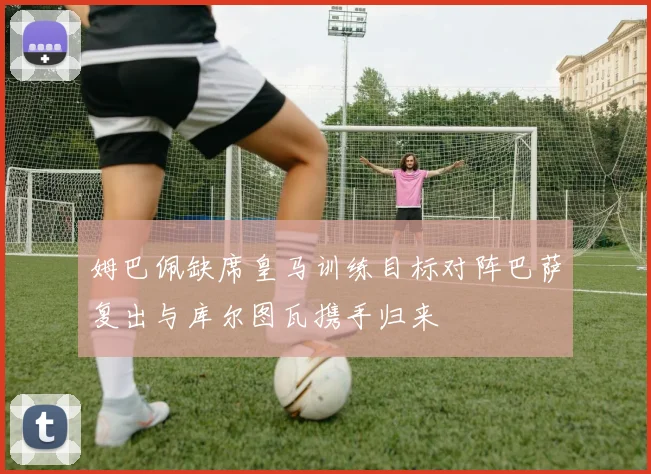 姆巴佩缺席皇马训练目标对阵巴萨复出与库尔图瓦携手归来