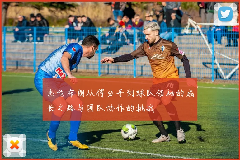 杰伦布朗从得分手到球队领袖的成长之路与团队协作的挑战