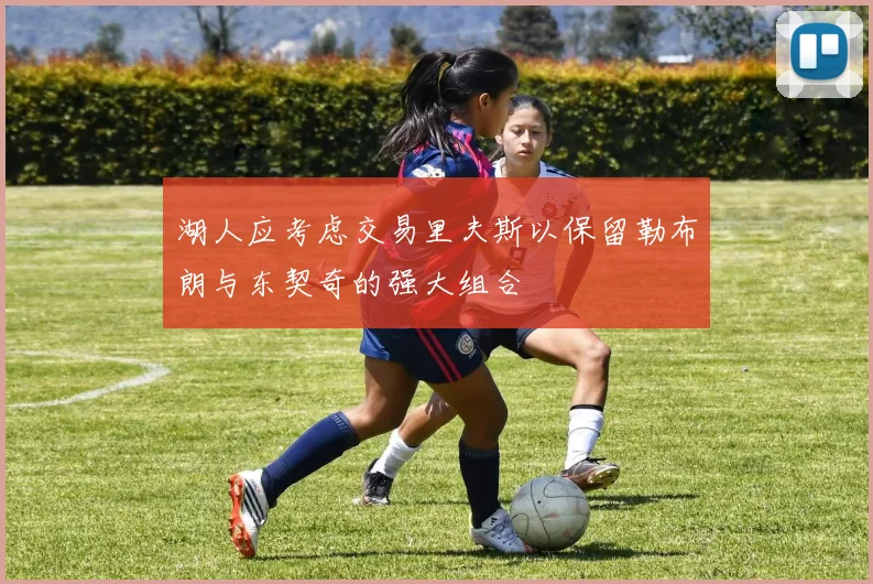 湖人应考虑交易里夫斯以保留勒布朗与东契奇的强大组合
