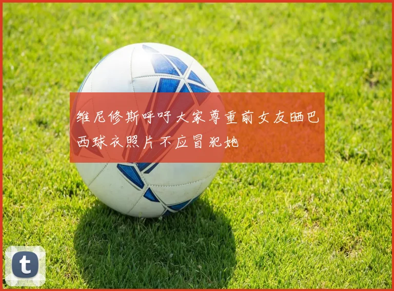 维尼修斯呼吁大家尊重前女友晒巴西球衣照片不应冒犯她