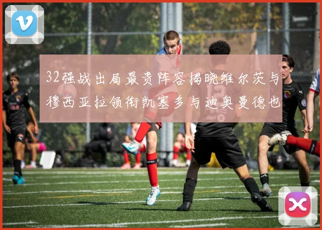 32强战出局最贵阵容揭晓维尔茨与穆西亚拉领衔凯塞多与迪奥曼德也在其中