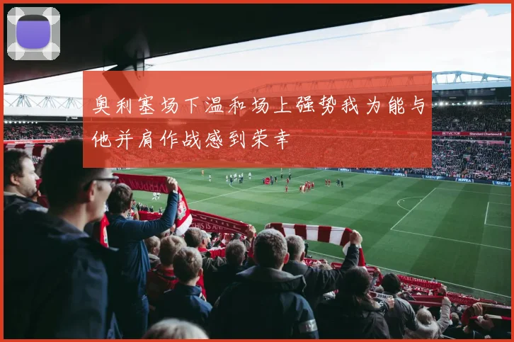 奥利塞场下温和场上强势我为能与他并肩作战感到荣幸