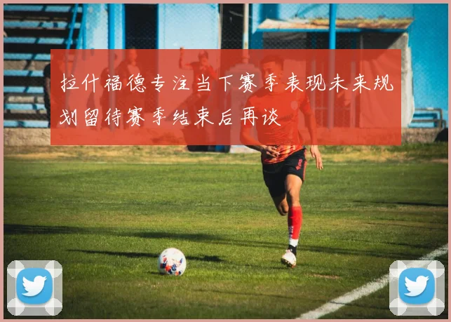 拉什福德专注当下赛季表现未来规划留待赛季结束后再谈