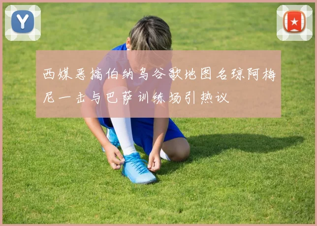西媒恶搞伯纳乌谷歌地图名琼阿梅尼一击与巴萨训练场引热议