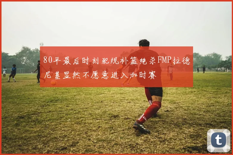 80平最后时刻犯规补篮绝杀FMP拉德尼基显然不愿意进入加时赛