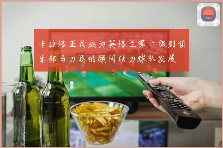 卡拉格正式成为英格兰第六级别俱乐部马力恩的顾问助力球队发展