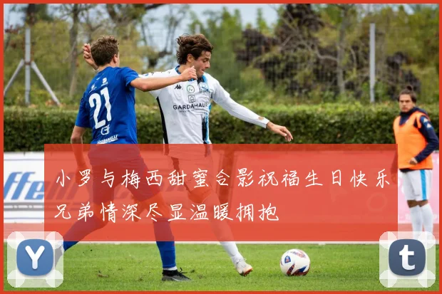 小罗与梅西甜蜜合影祝福生日快乐兄弟情深尽显温暖拥抱