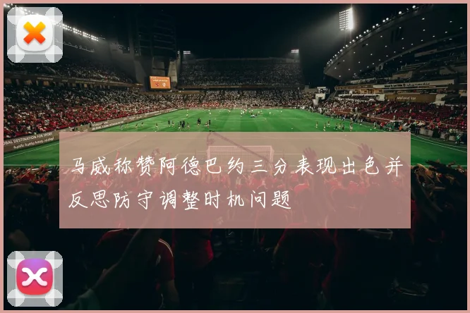 马威称赞阿德巴约三分表现出色并反思防守调整时机问题