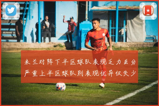 米兰对阵下半区球队表现乏力丢分严重上半区球队则表现优异仅失少量分数