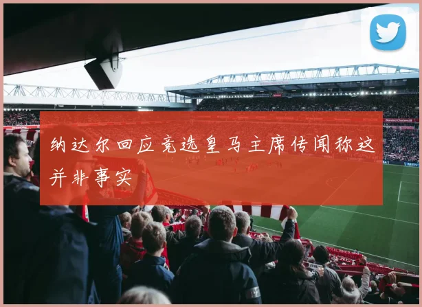 纳达尔回应竞选皇马主席传闻称这并非事实