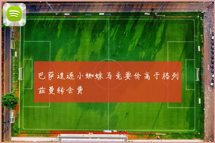 巴萨追逐小蜘蛛马竞要价高于格列兹曼转会费