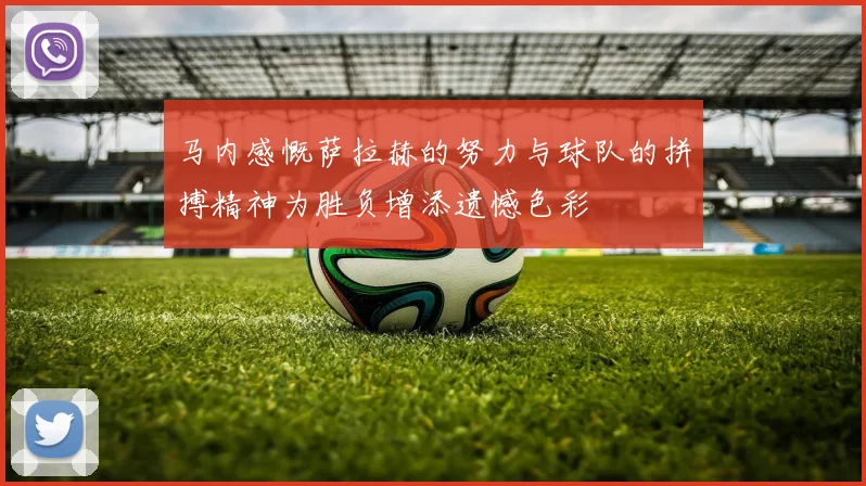 马内感慨萨拉赫的努力与球队的拼搏精神为胜负增添遗憾色彩